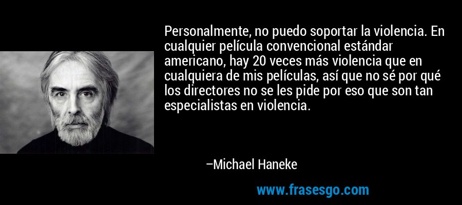 Personalmente, no puedo soportar la violencia. En cualquier película convencional estándar americano, hay 20 veces más violencia que en cualquiera de mis películas, así que no sé por qué los directores no se les pide por eso que son tan especialistas en violencia. – Michael Haneke