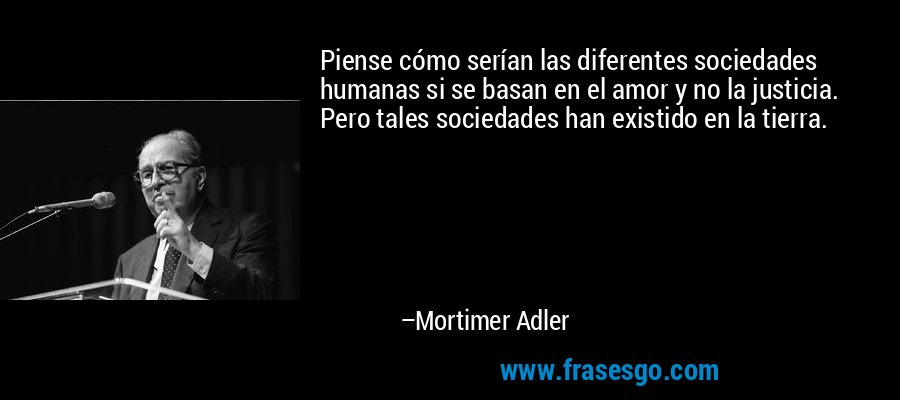Piense cómo serían las diferentes sociedades humanas si se basan en el amor y no la justicia. Pero tales sociedades han existido en la tierra. – Mortimer Adler