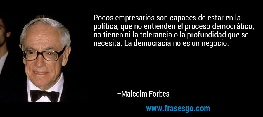 Pocos empresarios son capaces de estar en la política, que no entienden el proceso democrático, no tienen ni la tolerancia o la profundidad que se necesita. La democracia no es un negocio. – Malcolm Forbes