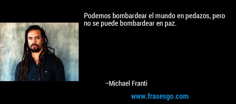 Podemos bombardear el mundo en pedazos, pero no se puede bombardear en paz. – Michael Franti