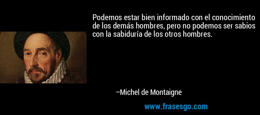 Podemos estar bien informado con el conocimiento de los demás hombres, pero no podemos ser sabios con la sabiduría de los otros hombres. – Michel de Montaigne