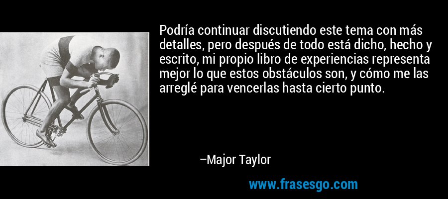 Podría continuar discutiendo este tema con más detalles, pero después de todo está dicho, hecho y escrito, mi propio libro de experiencias representa mejor lo que estos obstáculos son, y cómo me las arreglé para vencerlas hasta cierto punto. – Major Taylor