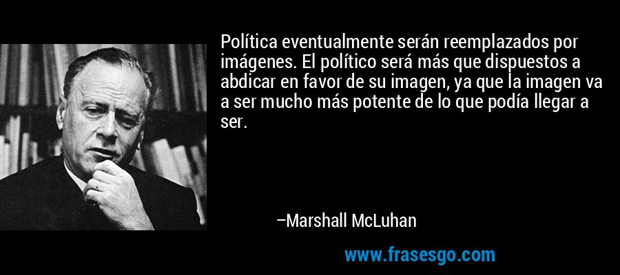 Política eventualmente serán reemplazados por imágenes. El político será más que dispuestos a abdicar en favor de su imagen, ya que la imagen va a ser mucho más potente de lo que podía llegar a ser. – Marshall McLuhan