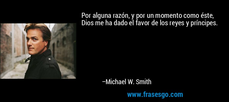 Por alguna razón, y por un momento como éste, Dios me ha dado el favor de los reyes y príncipes. – Michael W. Smith