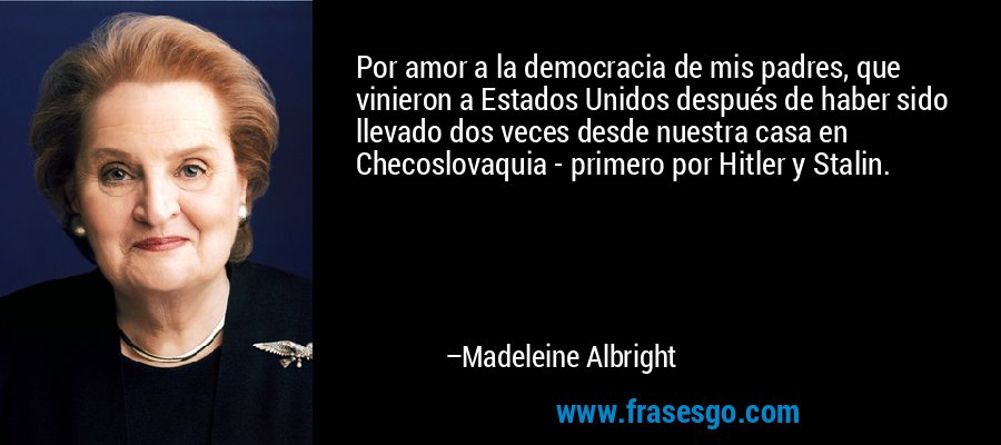Por amor a la democracia de mis padres, que vinieron a Estados Unidos después de haber sido llevado dos veces desde nuestra casa en Checoslovaquia - primero por Hitler y Stalin. – Madeleine Albright