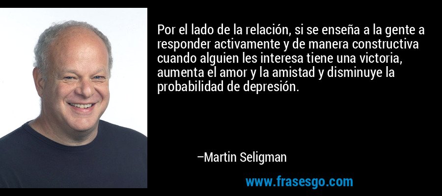 Por el lado de la relación, si se enseña a la gente a responder activamente y de manera constructiva cuando alguien les interesa tiene una victoria, aumenta el amor y la amistad y disminuye la probabilidad de depresión. – Martin Seligman