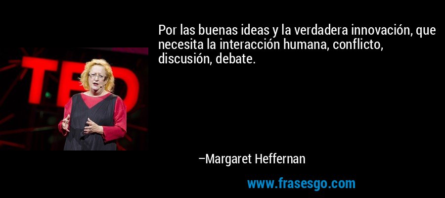 Por las buenas ideas y la verdadera innovación, que necesita la interacción humana, conflicto, discusión, debate. – Margaret Heffernan