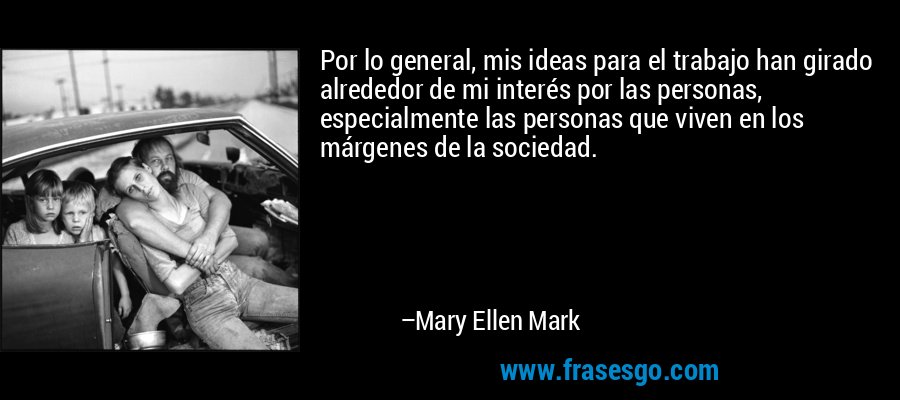 Por lo general, mis ideas para el trabajo han girado alrededor de mi interés por las personas, especialmente las personas que viven en los márgenes de la sociedad. – Mary Ellen Mark