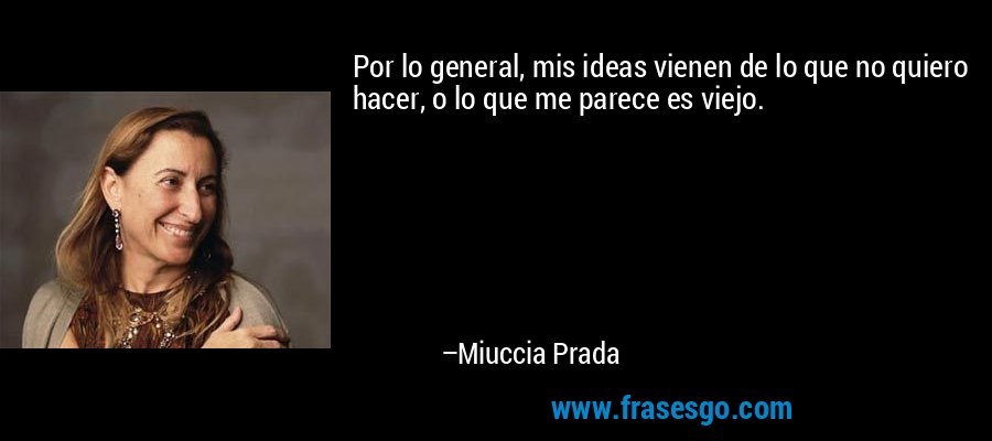 Por lo general, mis ideas vienen de lo que no quiero hacer, o lo que me parece es viejo. – Miuccia Prada