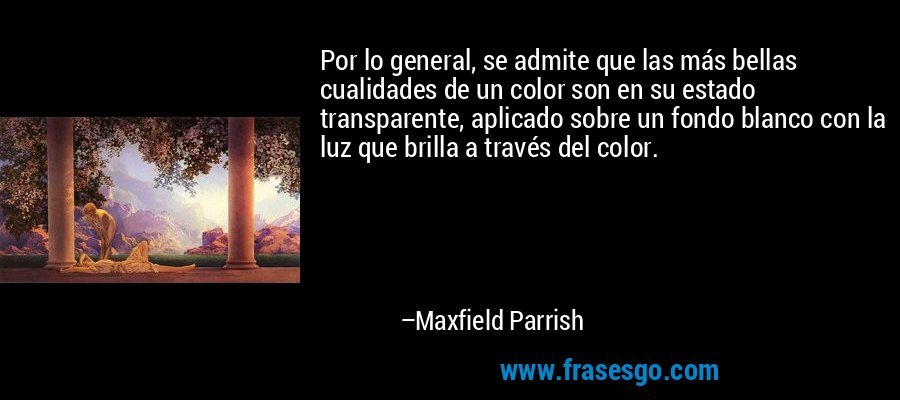 Por lo general, se admite que las más bellas cualidades de un color son en su estado transparente, aplicado sobre un fondo blanco con la luz que brilla a través del color. – Maxfield Parrish