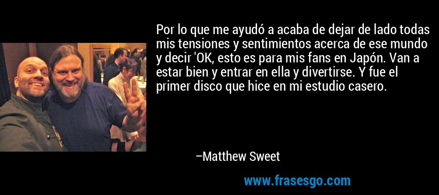 Por lo que me ayudó a acaba de dejar de lado todas mis tensiones y sentimientos acerca de ese mundo y decir 'OK, esto es para mis fans en Japón. Van a estar bien y entrar en ella y divertirse. Y fue el primer disco que hice en mi estudio casero. – Matthew Sweet