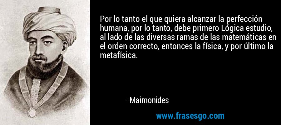 Por lo tanto el que quiera alcanzar la perfección humana, por lo tanto, debe primero Lógica estudio, al lado de las diversas ramas de las matemáticas en el orden correcto, entonces la física, y por último la metafísica. – Maimonides