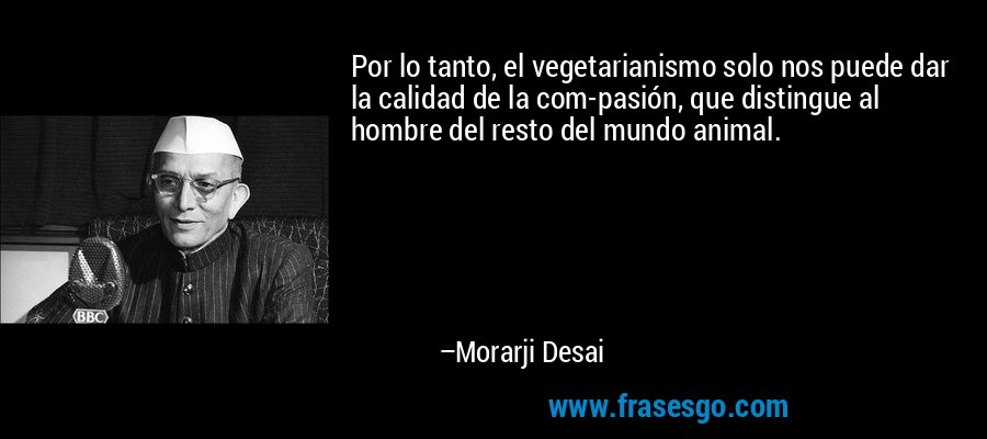 Por lo tanto, el vegetarianismo solo nos puede dar la calidad de la com-pasión, que distingue al hombre del resto del mundo animal. – Morarji Desai