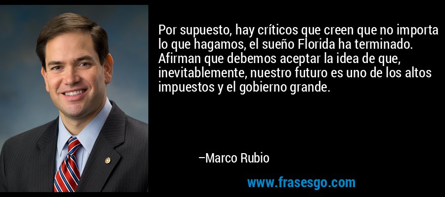 Por supuesto, hay críticos que creen que no importa lo que hagamos, el sueño Florida ha terminado. Afirman que debemos aceptar la idea de que, inevitablemente, nuestro futuro es uno de los altos impuestos y el gobierno grande. – Marco Rubio