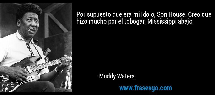 Por supuesto que era mi ídolo, Son House. Creo que hizo mucho por el tobogán Mississippi abajo. – Muddy Waters