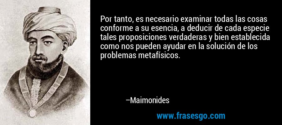 Por tanto, es necesario examinar todas las cosas conforme a su esencia, a deducir de cada especie tales proposiciones verdaderas y bien establecida como nos pueden ayudar en la solución de los problemas metafísicos. – Maimonides