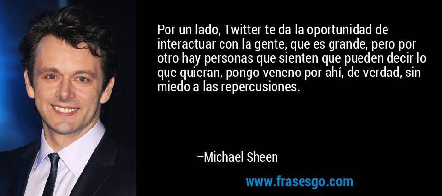 Por un lado, Twitter te da la oportunidad de interactuar con la gente, que es grande, pero por otro hay personas que sienten que pueden decir lo que quieran, pongo veneno por ahí, de verdad, sin miedo a las repercusiones. – Michael Sheen