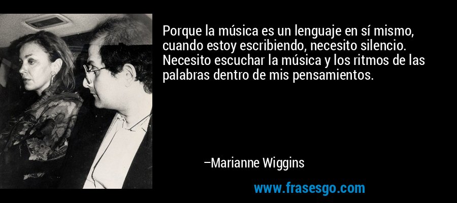Porque la música es un lenguaje en sí mismo, cuando estoy escribiendo, necesito silencio. Necesito escuchar la música y los ritmos de las palabras dentro de mis pensamientos. – Marianne Wiggins