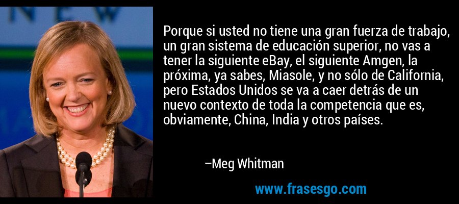 Porque si usted no tiene una gran fuerza de trabajo, un gran sistema de educación superior, no vas a tener la siguiente eBay, el siguiente Amgen, la próxima, ya sabes, Miasole, y no sólo de California, pero Estados Unidos se va a caer detrás de un nuevo contexto de toda la competencia que es, obviamente, China, India y otros países. – Meg Whitman