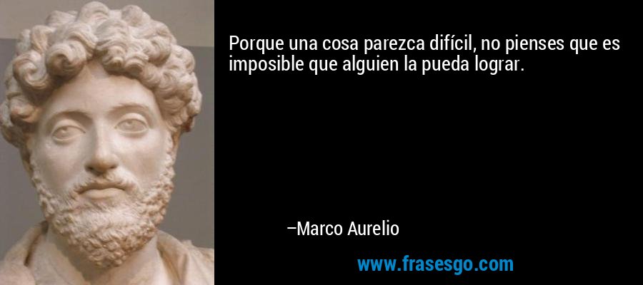 Porque una cosa parezca difícil, no pienses que es imposible que alguien la pueda lograr. – Marco Aurelio