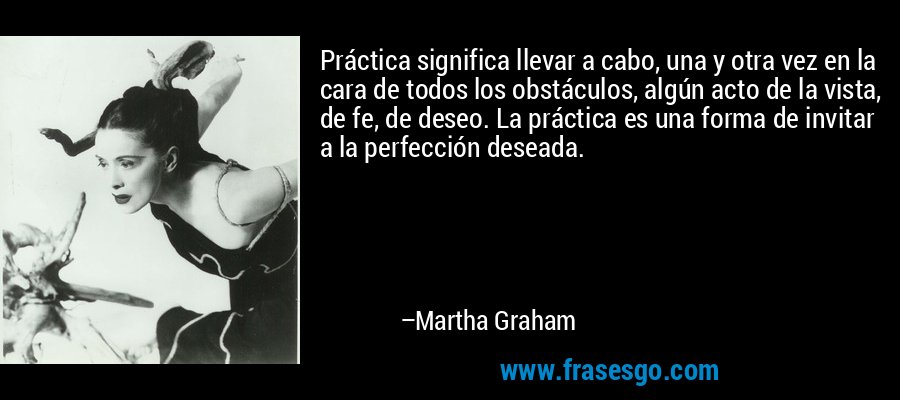 Práctica significa llevar a cabo, una y otra vez en la cara de todos los obstáculos, algún acto de la vista, de fe, de deseo. La práctica es una forma de invitar a la perfección deseada. – Martha Graham
