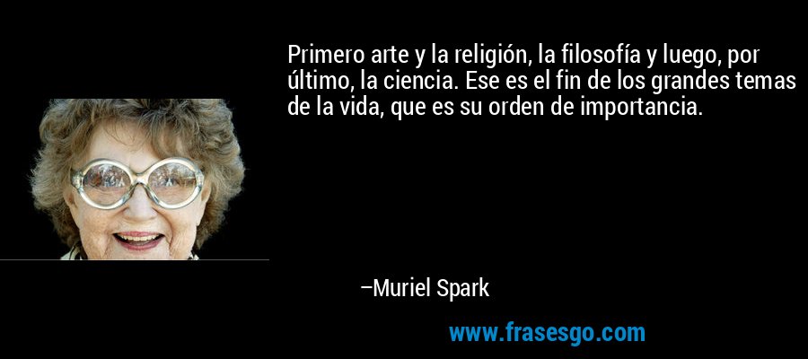 Primero arte y la religión, la filosofía y luego, por último, la ciencia. Ese es el fin de los grandes temas de la vida, que es su orden de importancia. – Muriel Spark
