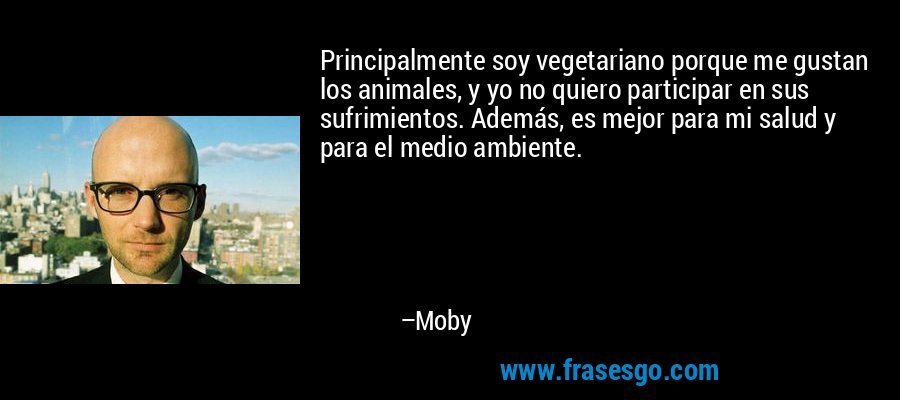 Principalmente soy vegetariano porque me gustan los animales, y yo no quiero participar en sus sufrimientos. Además, es mejor para mi salud y para el medio ambiente. – Moby