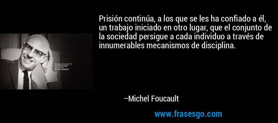 Prisión continúa, a los que se les ha confiado a él, un trabajo iniciado en otro lugar, que el conjunto de la sociedad persigue a cada individuo a través de innumerables mecanismos de disciplina. – Michel Foucault