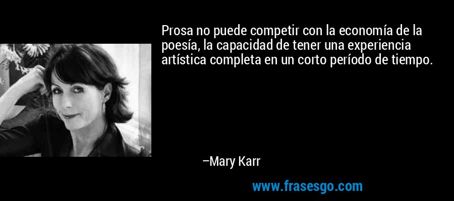 Prosa no puede competir con la economía de la poesía, la capacidad de tener una experiencia artística completa en un corto período de tiempo. – Mary Karr
