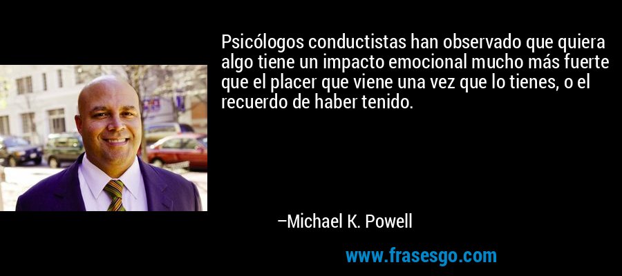 Psicólogos conductistas han observado que quiera algo tiene un impacto emocional mucho más fuerte que el placer que viene una vez que lo tienes, o el recuerdo de haber tenido. – Michael K. Powell