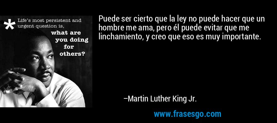 Puede ser cierto que la ley no puede hacer que un hombre me ama, pero él puede evitar que me linchamiento, y creo que eso es muy importante. – Martin Luther King Jr.