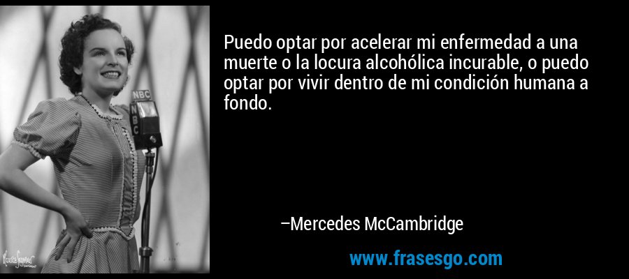 Puedo optar por acelerar mi enfermedad a una muerte o la locura alcohólica incurable, o puedo optar por vivir dentro de mi condición humana a fondo. – Mercedes McCambridge