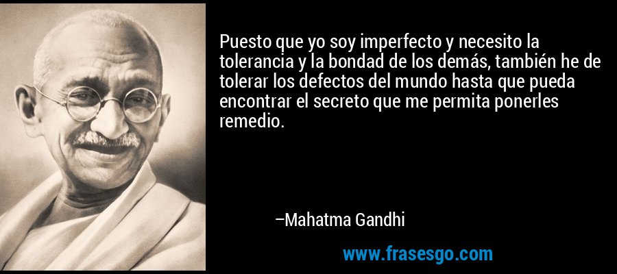 Puesto que yo soy imperfecto y necesito la tolerancia y la bondad de los demás, también he de tolerar los defectos del mundo hasta que pueda encontrar el secreto que me permita ponerles remedio. – Mahatma Gandhi