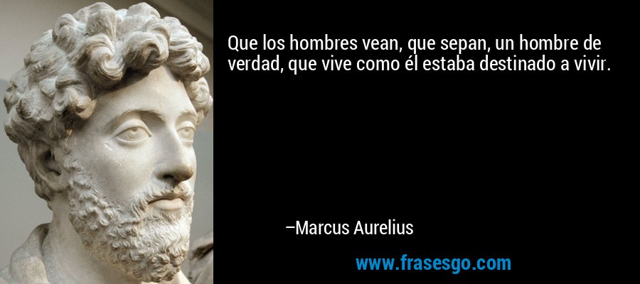 Que los hombres vean, que sepan, un hombre de verdad, que vive como él estaba destinado a vivir. – Marcus Aurelius