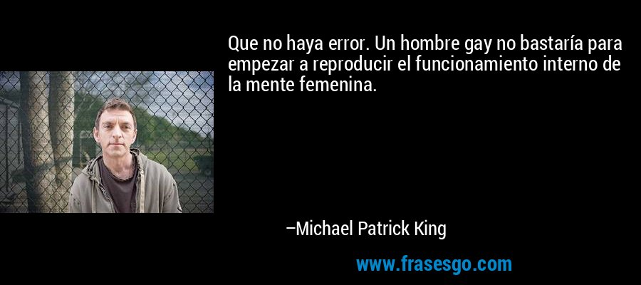 Que no haya error. Un hombre gay no bastaría para empezar a reproducir el funcionamiento interno de la mente femenina. – Michael Patrick King