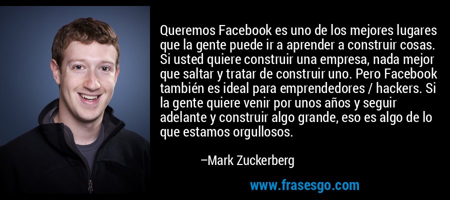 Queremos Facebook es uno de los mejores lugares que la gente puede ir a aprender a construir cosas. Si usted quiere construir una empresa, nada mejor que saltar y tratar de construir uno. Pero Facebook también es ideal para emprendedores / hackers. Si la gente quiere venir por unos años y seguir adelante y construir algo grande, eso es algo de lo que estamos orgullosos. – Mark Zuckerberg