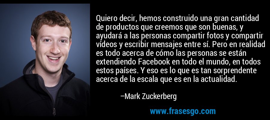 Quiero decir, hemos construido una gran cantidad de productos que creemos que son buenas, y ayudará a las personas compartir fotos y compartir vídeos y escribir mensajes entre sí. Pero en realidad es todo acerca de cómo las personas se están extendiendo Facebook en todo el mundo, en todos estos países. Y eso es lo que es tan sorprendente acerca de la escala que es en la actualidad. – Mark Zuckerberg