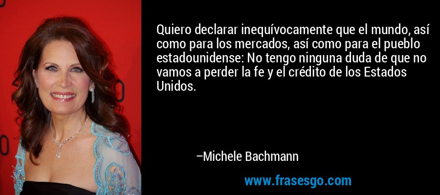 Quiero declarar inequívocamente que el mundo, así como para los mercados, así como para el pueblo estadounidense: No tengo ninguna duda de que no vamos a perder la fe y el crédito de los Estados Unidos. – Michele Bachmann