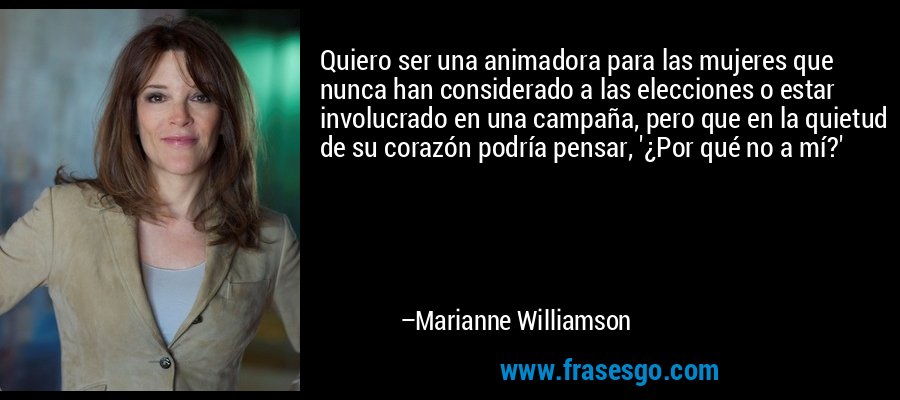 Quiero ser una animadora para las mujeres que nunca han considerado a las elecciones o estar involucrado en una campaña, pero que en la quietud de su corazón podría pensar, '¿Por qué no a mí?' – Marianne Williamson