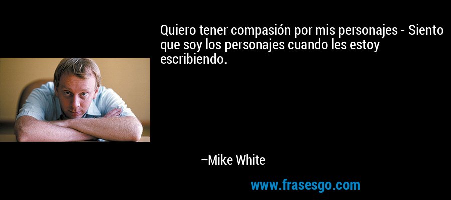 Quiero tener compasión por mis personajes - Siento que soy los personajes cuando les estoy escribiendo. – Mike White