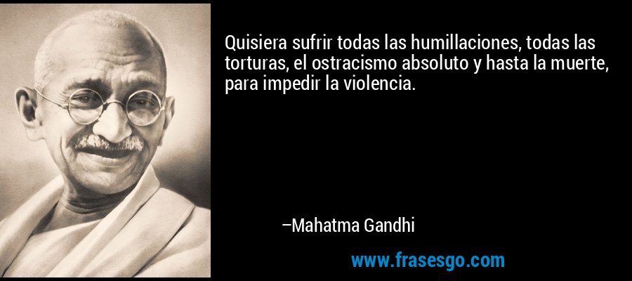 Quisiera sufrir todas las humillaciones, todas las torturas, el ostracismo absoluto y hasta la muerte, para impedir la violencia. – Mahatma Gandhi