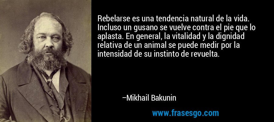 Rebelarse es una tendencia natural de la vida. Incluso un gusano se vuelve contra el pie que lo aplasta. En general, la vitalidad y la dignidad relativa de un animal se puede medir por la intensidad de su instinto de revuelta. – Mikhail Bakunin