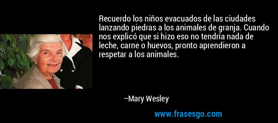Recuerdo los niños evacuados de las ciudades lanzando piedras a los animales de granja. Cuando nos explicó que si hizo eso no tendría nada de leche, carne o huevos, pronto aprendieron a respetar a los animales. – Mary Wesley
