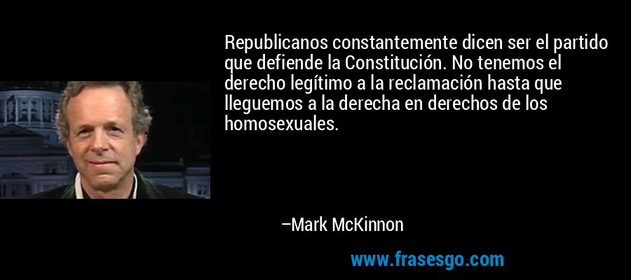 Republicanos constantemente dicen ser el partido que defiende la Constitución. No tenemos el derecho legítimo a la reclamación hasta que lleguemos a la derecha en derechos de los homosexuales. – Mark McKinnon