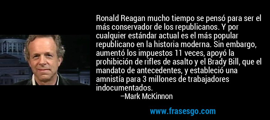 Ronald Reagan mucho tiempo se pensó para ser el más conservador de los republicanos. Y por cualquier estándar actual es el más popular republicano en la historia moderna. Sin embargo, aumentó los impuestos 11 veces, apoyó la prohibición de rifles de asalto y el Brady Bill, que el mandato de antecedentes, y estableció una amnistía para 3 millones de trabajadores indocumentados. – Mark McKinnon