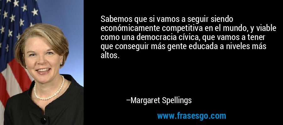 Sabemos que si vamos a seguir siendo económicamente competitiva en el mundo, y viable como una democracia cívica, que vamos a tener que conseguir más gente educada a niveles más altos. – Margaret Spellings