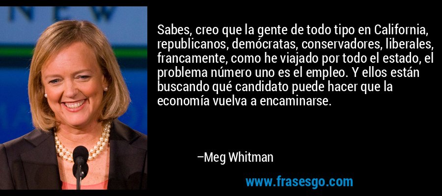 Sabes, creo que la gente de todo tipo en California, republicanos, demócratas, conservadores, liberales, francamente, como he viajado por todo el estado, el problema número uno es el empleo. Y ellos están buscando qué candidato puede hacer que la economía vuelva a encaminarse. – Meg Whitman