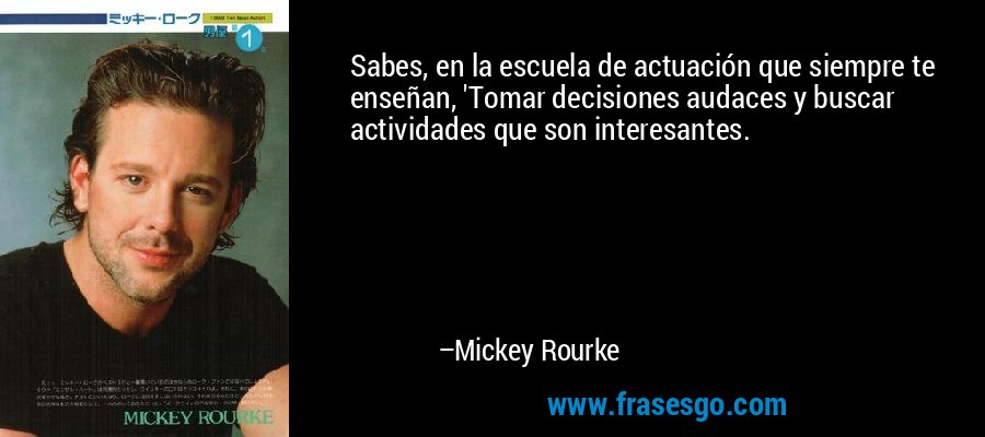 Sabes, en la escuela de actuación que siempre te enseñan, 'Tomar decisiones audaces y buscar actividades que son interesantes. – Mickey Rourke