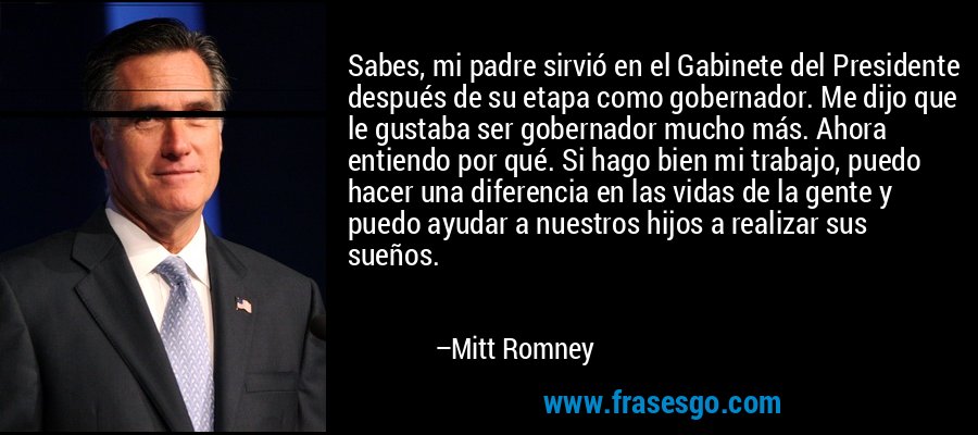 Sabes, mi padre sirvió en el Gabinete del Presidente después de su etapa como gobernador. Me dijo que le gustaba ser gobernador mucho más. Ahora entiendo por qué. Si hago bien mi trabajo, puedo hacer una diferencia en las vidas de la gente y puedo ayudar a nuestros hijos a realizar sus sueños. – Mitt Romney