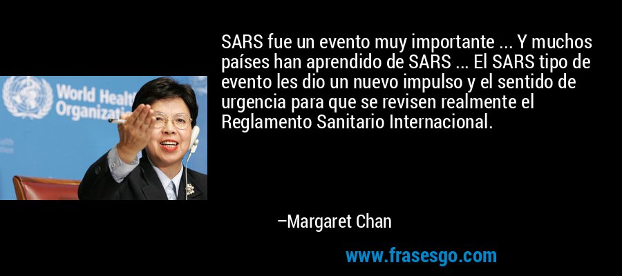 SARS fue un evento muy importante ... Y muchos países han aprendido de SARS ... El SARS tipo de evento les dio un nuevo impulso y el sentido de urgencia para que se revisen realmente el Reglamento Sanitario Internacional. – Margaret Chan